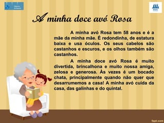 A minha avó 
A minha avó é meiga. Tem olhos 
castanhos-claros, tem o cabelo curto e 
branco. 
Ela é boa pessoa, é meiga e um 
pouco teimosa. É um bocadinho má. 
Come a horas. 
Importa-se com a saúde dos 
meus pais, da minha imã e de mim. O 
seu prato preferido é cozido. 
 