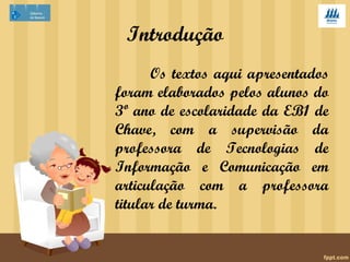 Introdução 
Os textos aqui apresentados 
foram elaborados pelos alunos do 
3º ano de escolaridade da EB1 de 
Chave, com a supervisão da 
professora de Tecnologias de 
Informação e Comunicação em 
articulação com a professora 
titular de turma. 
 