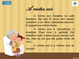 A minha avó 
A minha avó trabalha no café 
Marítimo. Ela tem 51 anos, tem cabelo 
castanho e os olhos castanhos-escuros. 
É pequena e rechonchuda. 
A minha avó é brincalhona e 
divertida. Para mim, é perfeita! Ela 
trabalha muito e estou pouco tempo com 
ela, mas eu sei que ela gosta muito de 
mim. 
A minha avó é a melhor avó do 
mundo! 
 