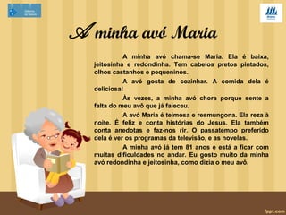 A minha avó Maria 
A minha avó chama-se Maria. Ela é baixa, 
jeitosinha e redondinha. Tem cabelos pretos pintados, 
olhos castanhos e pequeninos. 
A avó gosta de cozinhar. A comida dela é 
deliciosa! 
Às vezes, a minha avó chora porque sente a 
falta do meu avô que já faleceu. 
A avó Maria é teimosa e resmungona. Ela reza à 
noite. É feliz e conta histórias do Jesus. Ela também 
conta anedotas e faz-nos rir. O passatempo preferido 
dela é ver os programas da televisão, e as novelas. 
A minha avó já tem 81 anos e está a ficar com 
muitas dificuldades no andar. Eu gosto muito da minha 
avó redondinha e jeitosinha, como dizia o meu avô. 
 