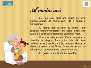 A minha avó 
Eu hoje vou falar um pouco de uma 
grande amiga, da minha avó. Ela é bonita e 
brincalhona. 
A minha avó já tem 60 anos. Tem 
cabelos castanhos-claros, os seus olhos são 
azuis e é do mesmo tamanho da minha mãe. 
O nome dela é Ilda. Ela é engraçada, 
divertida e alegre. Para mim, ela não tem 
defeitos, mas é um bocadinho teimosa. Gosta de 
visitar os netos e as filhas. Gosta de frutas, de 
brincar com os netos e de contar histórias. 
Eu gosto muito da minha avó Ilda. 
 