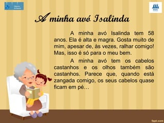A minha avó Isalinda 
A minha avó Isalinda tem 58 
anos. Ela é alta e magra. Gosta muito de 
mim, apesar de, às vezes, ralhar comigo! 
Mas, isso é só para o meu bem. 
A minha avó tem os cabelos 
castanhos e os olhos também são 
castanhos. Parece que, quando está 
zangada comigo, os seus cabelos quase 
ficam em pé… 
 