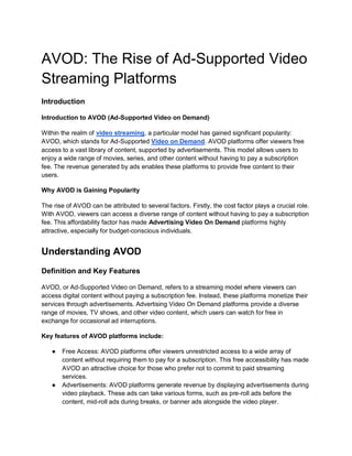 AVOD: The Rise of Ad-Supported Video
Streaming Platforms
Introduction
Introduction to AVOD (Ad-Supported Video on Demand)
Within the realm of video streaming, a particular model has gained significant popularity:
AVOD, which stands for Ad-Supported Video on Demand. AVOD platforms offer viewers free
access to a vast library of content, supported by advertisements. This model allows users to
enjoy a wide range of movies, series, and other content without having to pay a subscription
fee. The revenue generated by ads enables these platforms to provide free content to their
users.
Why AVOD is Gaining Popularity
The rise of AVOD can be attributed to several factors. Firstly, the cost factor plays a crucial role.
With AVOD, viewers can access a diverse range of content without having to pay a subscription
fee. This affordability factor has made Advertising Video On Demand platforms highly
attractive, especially for budget-conscious individuals.
Understanding AVOD
Definition and Key Features
AVOD, or Ad-Supported Video on Demand, refers to a streaming model where viewers can
access digital content without paying a subscription fee. Instead, these platforms monetize their
services through advertisements. Advertising Video On Demand platforms provide a diverse
range of movies, TV shows, and other video content, which users can watch for free in
exchange for occasional ad interruptions.
Key features of AVOD platforms include:
● Free Access: AVOD platforms offer viewers unrestricted access to a wide array of
content without requiring them to pay for a subscription. This free accessibility has made
AVOD an attractive choice for those who prefer not to commit to paid streaming
services.
● Advertisements: AVOD platforms generate revenue by displaying advertisements during
video playback. These ads can take various forms, such as pre-roll ads before the
content, mid-roll ads during breaks, or banner ads alongside the video player.
 