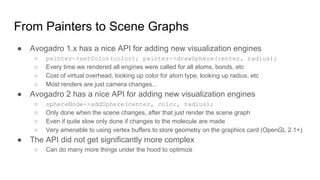 From Painters to Scene Graphs
● Avogadro 1.x has a nice API for adding new visualization engines
○ painter->setColor(color); painter->drawSphere(center, radius);
○ Every time we rendered all engines were called for all atoms, bonds, etc
○ Cost of virtual overhead, looking up color for atom type, looking up radius, etc
○ Most renders are just camera changes...
● Avogadro 2 has a nice API for adding new visualization engines
○ sphereNode->addSphere(center, color, radius);
○ Only done when the scene changes, after that just render the scene graph
○ Even if quite slow only done if changes to the molecule are made
○ Very amenable to using vertex buffers to store geometry on the graphics card (OpenGL 2.1+)
● The API did not get significantly more complex
○ Can do many more things under the hood to optimize
 