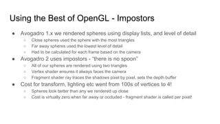 Using the Best of OpenGL - Impostors
● Avogadro 1.x we rendered spheres using display lists, and level of detail
○ Close spheres used the sphere with the most triangles
○ Far away spheres used the lowest level of detail
○ Had to be calculated for each frame based on the camera
● Avogadro 2 uses impostors - “there is no spoon”
○ All of our spheres are rendered using two triangles
○ Vertex shader ensures it always faces the camera
○ Fragment shader ray traces the shadows pixel by pixel, sets the depth buffer
● Cost for transform, lighting etc went from 100s of vertices to 4!
○ Spheres look better than any we rendered up close
○ Cost is virtually zero when far away or occluded - fragment shader is called per pixel!
 