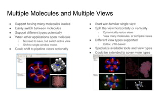Multiple Molecules and Multiple Views
● Support having many molecules loaded
● Easily switch between molecules
● Support different types potentially
● When other applications open molecule
○ No need to save, but switch active view
○ Shift to single window model
● Could shift to pipeline views optionally
● Start with familiar single view
● Split the view horizontally or vertically
○ Dynamically resize views
○ View many molecules, or compare views
● Different view types supported
○ Editor, VTK-based
● Specialize available tools and view types
● Could be extended to cover more types
 