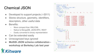 Chemical JSON
● Developed to support projects (~2011)
● Stores structure, geometry, identifiers,
descriptors, other useful data
● Benefits:
○ More compact than XML/CML
○ Native to MongoDB, JSON-RPC, REST
○ Easily converted to binary representation
● Can be extended easily
● Unrecognized keys ignored
● MolSSI JSON schema collaboration -
workshop at Berkeley Lab last year
 