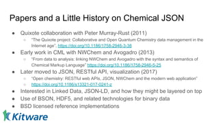 Papers and a Little History on Chemical JSON
● Quixote collaboration with Peter Murray-Rust (2011)
○ “The Quixote project: Collaborative and Open Quantum Chemistry data management in the
Internet age”, https://doi.org/10.1186/1758-2946-3-38
● Early work in CML with NWChem and Avogadro (2013)
○ “From data to analysis: linking NWChem and Avogadro with the syntax and semantics of
Chemical Markup Language” https://doi.org/10.1186/1758-2946-5-25
● Later moved to JSON, RESTful API, visualization (2017)
○ “Open chemistry: RESTful web APIs, JSON, NWChem and the modern web application”
○ https://doi.org/10.1186/s13321-017-0241-z
● Interested in Linked Data, JSON-LD, and how they might be layered on top
● Use of BSON, HDF5, and related technologies for binary data
● BSD licensed reference implementations
 