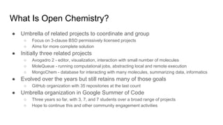 What Is Open Chemistry?
● Umbrella of related projects to coordinate and group
○ Focus on 3-clause BSD permissively licensed projects
○ Aims for more complete solution
● Initially three related projects
○ Avogadro 2 - editor, visualization, interaction with small number of molecules
○ MoleQueue - running computational jobs, abstracting local and remote execution
○ MongoChem - database for interacting with many molecules, summarizing data, informatics
● Evolved over the years but still retains many of those goals
○ GitHub organization with 35 repositories at the last count
● Umbrella organization in Google Summer of Code
○ Three years so far, with 3, 7, and 7 students over a broad range of projects
○ Hope to continue this and other community engagement activities
 