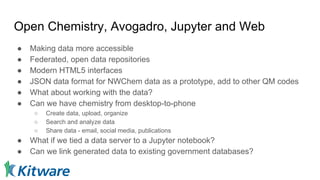Open Chemistry, Avogadro, Jupyter and Web
● Making data more accessible
● Federated, open data repositories
● Modern HTML5 interfaces
● JSON data format for NWChem data as a prototype, add to other QM codes
● What about working with the data?
● Can we have chemistry from desktop-to-phone
○ Create data, upload, organize
○ Search and analyze data
○ Share data - email, social media, publications
● What if we tied a data server to a Jupyter notebook?
● Can we link generated data to existing government databases?
 