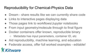 Reproducibility for Chemical-Physics Data
● Dream - share results like we can currently share code
● Links to interactive pages displaying data
● Those pages link to workflows/Jupyter notebooks
● From input geometry/molecule through to final figure
● Docker containers offer known, reproducible binary
○ Metadata has input parameters, container ID, etc
● Aid reproducibility, machine learning, and education
● Federate access, offer full worked examples - editable!
 