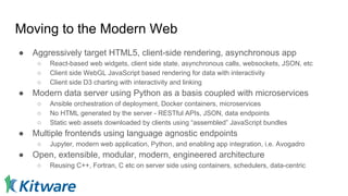 Moving to the Modern Web
● Aggressively target HTML5, client-side rendering, asynchronous app
○ React-based web widgets, client side state, asynchronous calls, websockets, JSON, etc
○ Client side WebGL JavaScript based rendering for data with interactivity
○ Client side D3 charting with interactivity and linking
● Modern data server using Python as a basis coupled with microservices
○ Ansible orchestration of deployment, Docker containers, microservices
○ No HTML generated by the server - RESTful APIs, JSON, data endpoints
○ Static web assets downloaded by clients using “assembled” JavaScript bundles
● Multiple frontends using language agnostic endpoints
○ Jupyter, modern web application, Python, and enabling app integration, i.e. Avogadro
● Open, extensible, modular, modern, engineered architecture
○ Reusing C++, Fortran, C etc on server side using containers, schedulers, data-centric
 