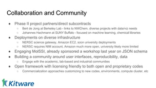 Collaboration and Community
● Phase II project partners/direct subcontracts
○ Bert de Jong at Berkeley Lab - links to NWChem, diverse projects with data/viz needs
○ Johannes Hachmann at SUNY Buffalo - focused on machine learning, chemical libraries
● Deployments on diverse infrastructure
○ NERSC science gateway, Amazon EC2, soon university deployments
○ NERSC requires NIM account, Amazon much more open, university likely more limited
● Engaging MolSSI, already sponsored a workshop last year on JSON schema
● Building a community around user interfaces, reproducibility, data
○ Engage with the academic, lab-based and industrial communities
● Open framework with licensing friendly to both open and proprietary codes
○ Commercialization approaches customizing to new codes, environments, compute cluster, etc
 