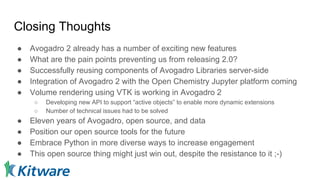 Closing Thoughts
● Avogadro 2 already has a number of exciting new features
● What are the pain points preventing us from releasing 2.0?
● Successfully reusing components of Avogadro Libraries server-side
● Integration of Avogadro 2 with the Open Chemistry Jupyter platform coming
● Volume rendering using VTK is working in Avogadro 2
○ Developing new API to support “active objects” to enable more dynamic extensions
○ Number of technical issues had to be solved
● Eleven years of Avogadro, open source, and data
● Position our open source tools for the future
● Embrace Python in more diverse ways to increase engagement
● This open source thing might just win out, despite the resistance to it ;-)
 