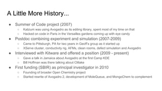 A Little More History...
● Summer of Code project (2007)
○ Kalzium was using Avogadro as its editing library, spent most of my time on that
○ Hacked on code in Paris in the Versailles gardens coming up with eye candy
● Postdoc combining experiment and simulation (2007-2009)
○ Came to Pittsburgh, PA for two years in Geoff’s group as it started up
○ XServe cluster, conductivity rig, AFMs, clean rooms, defect simulation and Avogadro
● Interviewed with Kitware and offered a position (2009 - present)
○ Gave a talk in Jamaica about Avogadro at the first Camp KDE
○ Bill Hoffman was there talking about CMake
● First funding (SBIR) as principal investigator in 2010
○ Founding of broader Open Chemistry project
○ Started rewrite of Avogadro 2, development of MoleQueue, and MongoChem to complement
 