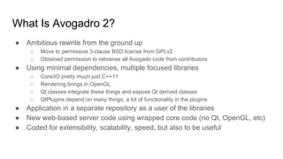 What Is Avogadro 2?
● Ambitious rewrite from the ground up
○ Move to permissive 3-clause BSD license from GPLv2
○ Obtained permission to relicense all Avogado code from contributors
● Using minimal dependencies, multiple focused libraries
○ Core/IO pretty much just C++11
○ Rendering brings in OpenGL
○ Qt classes integrate these things and expose Qt derived classes
○ QtPlugins depend on many things, a lot of functionality in the plugins
● Application in a separate repository as a user of the libraries
● New web-based server code using wrapped core code (no Qt, OpenGL, etc)
● Coded for extensibility, scalability, speed, but also to be useful
 