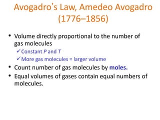 Avogadro’s Law, Amedeo Avogadro
(1776–1856)
• Volume directly proportional to the number of
gas molecules
Constant P and T
More gas molecules = larger volume
• Count number of gas molecules by moles.
• Equal volumes of gases contain equal numbers of
molecules.
 