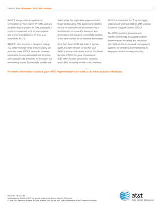 AVOICS also provides long distance
termination of “non-native” IP traffic, defined
as traffic that originates as TDM, undergoes a
protocol conversion to IP in your network
and is then transported as IP from your
network to AT&T’s.
AVOICS’s rate structure is designed to help
you better manage costs and accurately bill
your end users. AVOICS service for domestic
termination has an unbundled rate structure
with separate rate elements for transport and
terminating access. Connectivity facilities are
billed under the applicable agreements for
those facilities (e.g., MIS agreement). AVOICS
service for international termination has a
bundled rate structure for transport and
termination and requires connectivity facilities
in the same manner as for domestic termination.
On a daily basis, AT&T will collect, format,
guide and rate minutes of use for your
AVOICS service and create a file of Call Detail
Records (CDRs). For your convenience,
AT&T offers flexible options for receiving
your CDRs, including an electronic interface.
AVOICS is monitored 24/7 by our highly
experienced technical staff in AT&T’s Global
Customer Support Centers (GCSC).
The GCSC performs proactive and
reactive monitoring to support problem
determination, reporting and resolution.
Our state-of-the-art network management
systems are designed and maintained to
keep your service running smoothly.
For more information contact your AT&T Representative or visit us at www.att.com/wholesale.
Product Brief Wholesale - AT&T VoIP Services __________________________________________________________________________________________________ 2
09/24/08 AB-1169-04
Subsidiaries and affiliates of AT&T Inc. provide products and services under the AT&T brand.
© 2008 AT&T Intellectual Property. All rights reserved. AT&T and the AT&T logo are trademarks of AT&T Intellectual Property.
 