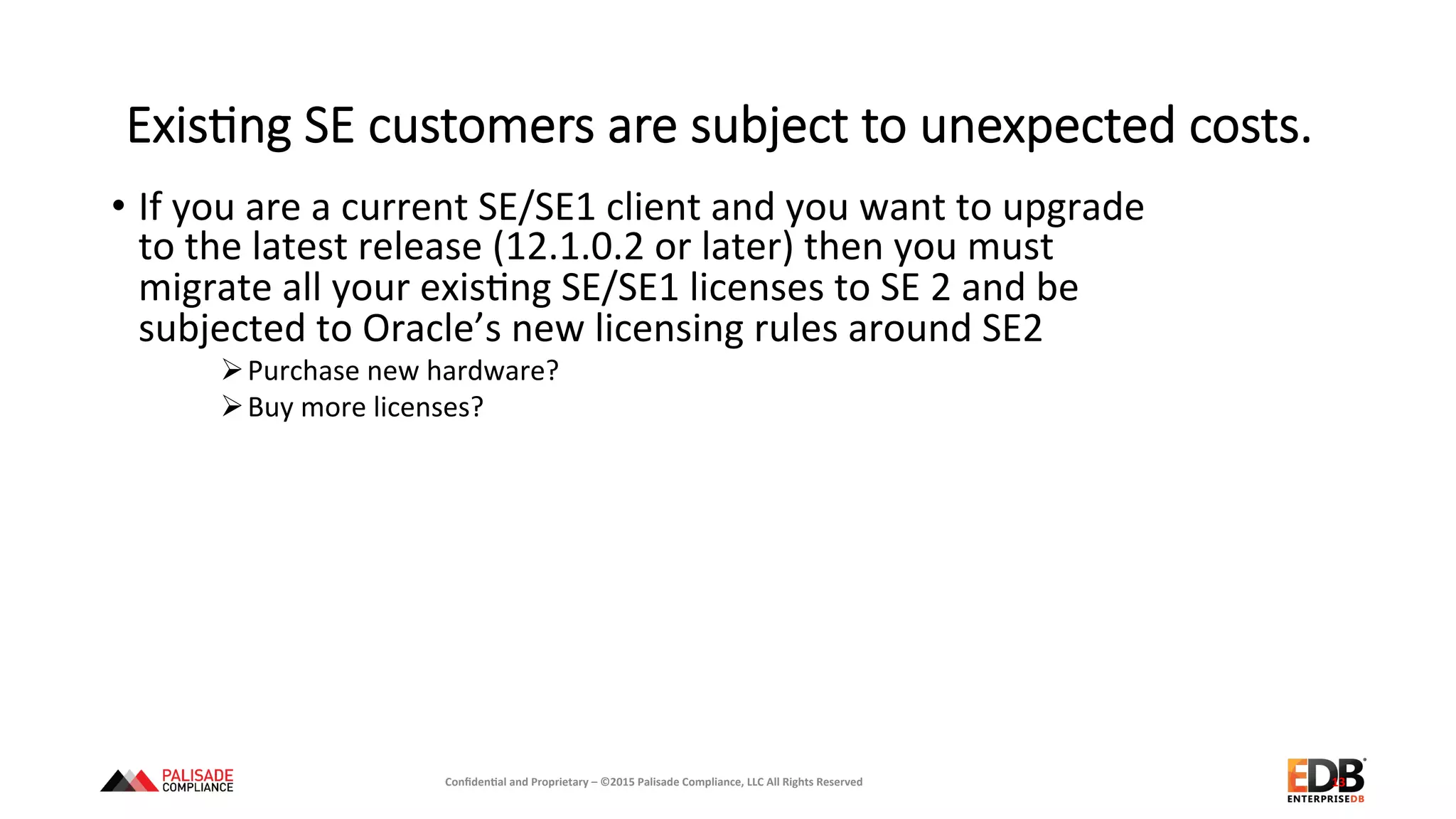 ExisEng  SE  customers  are  subject  to  unexpected  costs.
•  If	
  you	
  are	
  a	
  current	
  SE/SE1	
  client	
  and	
  you	
  want	
  to	
  upgrade	
  
to	
  the	
  latest	
  release	
  (12.1.0.2	
  or	
  later)	
  then	
  you	
  must	
  
migrate	
  all	
  your	
  exis+ng	
  SE/SE1	
  licenses	
  to	
  SE	
  2	
  and	
  be	
  
subjected	
  to	
  Oracle’s	
  new	
  licensing	
  rules	
  around	
  SE2	
  
Ø Purchase	
  new	
  hardware?	
  
Ø Buy	
  more	
  licenses?	
  
13	
  Conﬁden'al	
  and	
  Proprietary	
  –	
  ©2015	
  Palisade	
  Compliance,	
  LLC	
  All	
  Rights	
  Reserved	
  
 