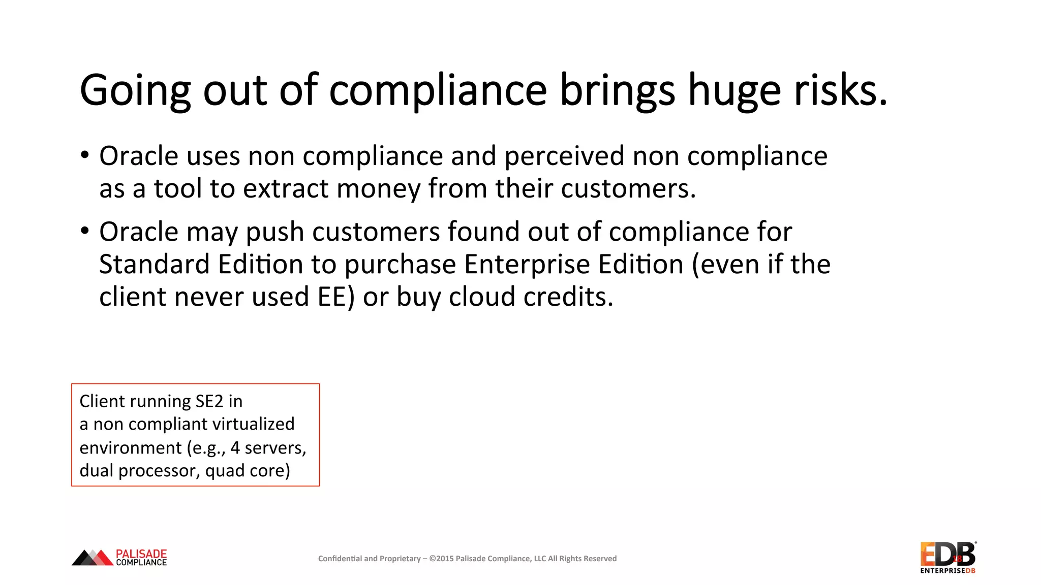 Going  out  of  compliance  brings  huge  risks.
•  Oracle	
  uses	
  non	
  compliance	
  and	
  perceived	
  non	
  compliance	
  
as	
  a	
  tool	
  to	
  extract	
  money	
  from	
  their	
  customers.	
  
•  Oracle	
  may	
  push	
  customers	
  found	
  out	
  of	
  compliance	
  for	
  
Standard	
  Edi+on	
  to	
  purchase	
  Enterprise	
  Edi+on	
  (even	
  if	
  the	
  
client	
  never	
  used	
  EE)	
  or	
  buy	
  cloud	
  credits.	
  	
  	
  
18	
  
Client	
  running	
  SE2	
  in	
  	
  
a	
  non	
  compliant	
  virtualized	
  
environment	
  (e.g.,	
  4	
  servers,	
  	
  
dual	
  processor,	
  quad	
  core)	
  
Conﬁden'al	
  and	
  Proprietary	
  –	
  ©2015	
  Palisade	
  Compliance,	
  LLC	
  All	
  Rights	
  Reserved	
  
 