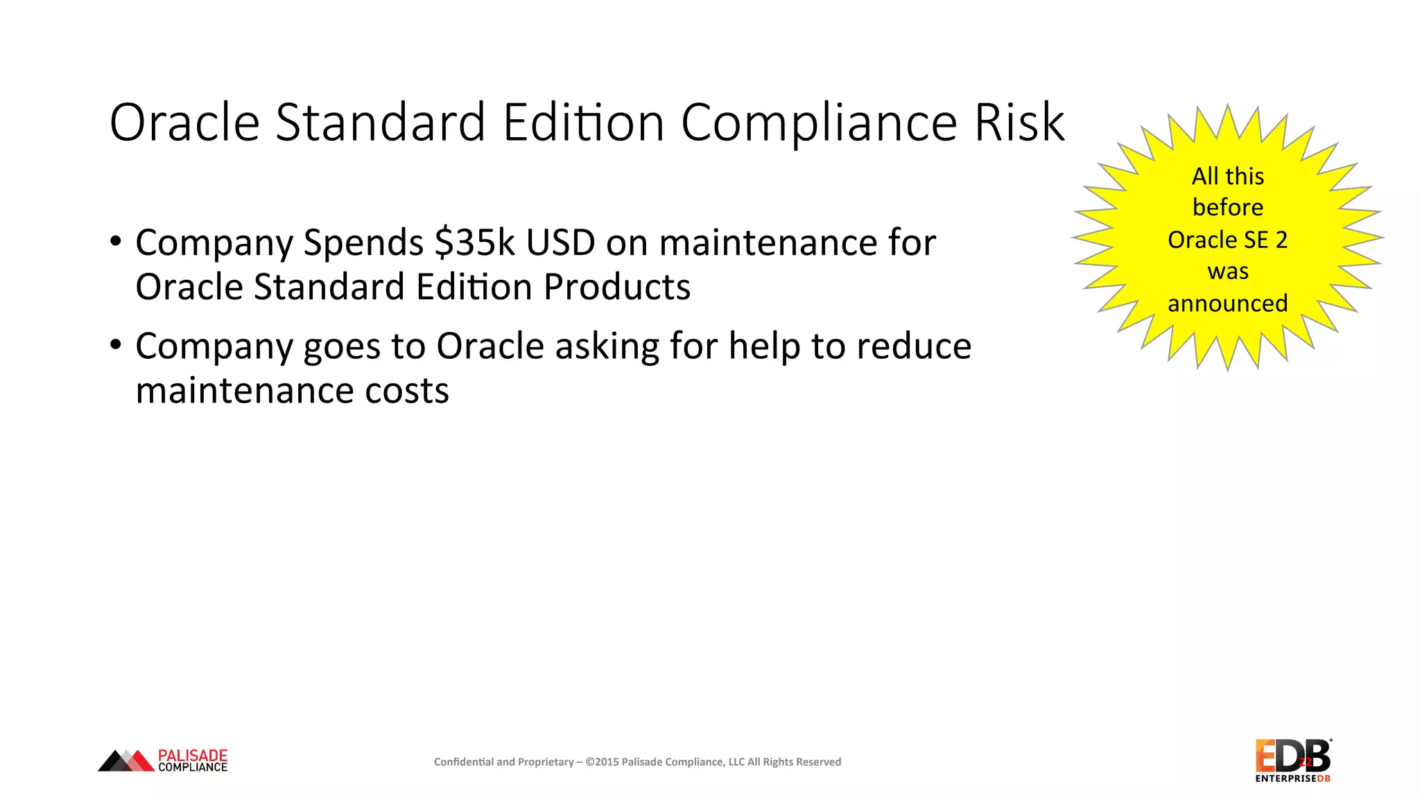 Oracle  Standard  EdiEon  Compliance  Risk
•  Company	
  Spends	
  $35k	
  USD	
  on	
  maintenance	
  for	
  	
  
Oracle	
  Standard	
  Edi+on	
  Products	
  
•  Company	
  goes	
  to	
  Oracle	
  asking	
  for	
  help	
  to	
  reduce	
  	
  
maintenance	
  costs	
  
22	
  
All	
  this	
  
before	
  
Oracle	
  SE	
  2	
  
was	
  
announced	
  
Conﬁden'al	
  and	
  Proprietary	
  –	
  ©2015	
  Palisade	
  Compliance,	
  LLC	
  All	
  Rights	
  Reserved	
  
 