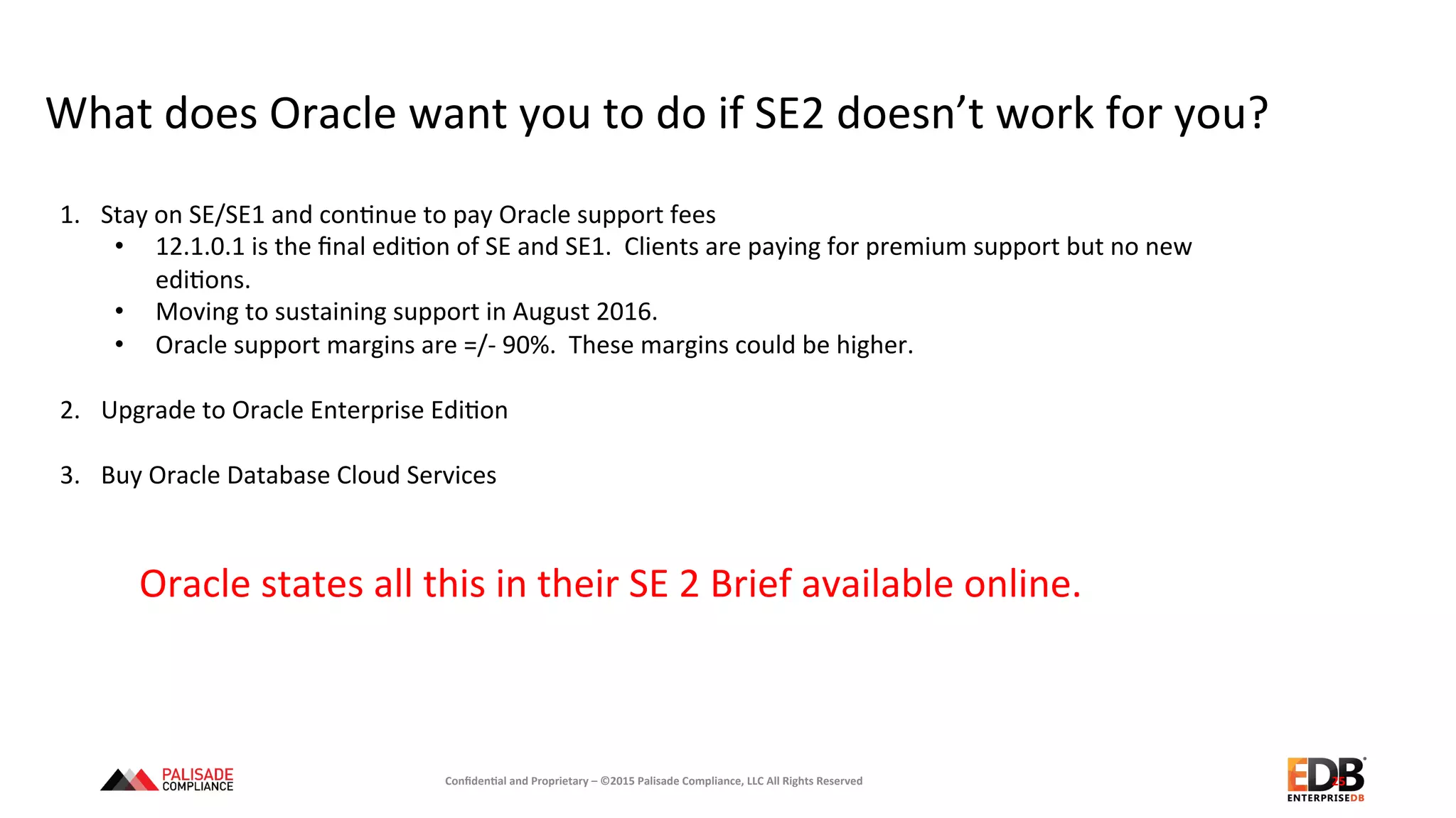 What	
  does	
  Oracle	
  want	
  you	
  to	
  do	
  if	
  SE2	
  doesn’t	
  work	
  for	
  you?	
  
25	
  
1.  Stay	
  on	
  SE/SE1	
  and	
  con+nue	
  to	
  pay	
  Oracle	
  support	
  fees	
  
•  12.1.0.1	
  is	
  the	
  ﬁnal	
  edi+on	
  of	
  SE	
  and	
  SE1.	
  	
  Clients	
  are	
  paying	
  for	
  premium	
  support	
  but	
  no	
  new	
  
edi+ons.	
  
•  Moving	
  to	
  sustaining	
  support	
  in	
  August	
  2016.	
  	
  
•  Oracle	
  support	
  margins	
  are	
  =/-­‐	
  90%.	
  	
  These	
  margins	
  could	
  be	
  higher.	
  
	
  
2.  Upgrade	
  to	
  Oracle	
  Enterprise	
  Edi+on	
  
3.  Buy	
  Oracle	
  Database	
  Cloud	
  Services	
  
Oracle	
  states	
  all	
  this	
  in	
  their	
  SE	
  2	
  Brief	
  available	
  online.	
  
Conﬁden'al	
  and	
  Proprietary	
  –	
  ©2015	
  Palisade	
  Compliance,	
  LLC	
  All	
  Rights	
  Reserved	
  
 