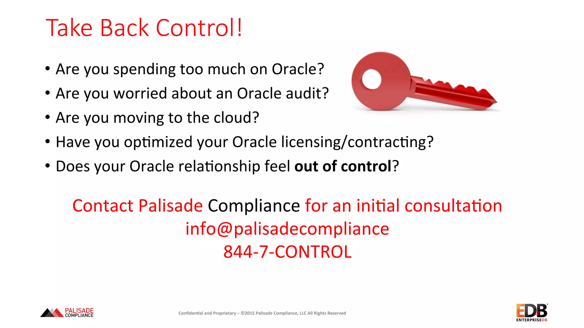 Take  Back  Control!  
27	
  
Contact	
  Palisade	
  Compliance	
  for	
  an	
  ini+al	
  consulta+on	
  
info@palisadecompliance	
  
844-­‐7-­‐CONTROL	
  
Conﬁden'al	
  and	
  Proprietary	
  –	
  ©2015	
  Palisade	
  Compliance,	
  LLC	
  All	
  Rights	
  Reserved	
  
•  Are	
  you	
  spending	
  too	
  much	
  on	
  Oracle?	
  
•  Are	
  you	
  worried	
  about	
  an	
  Oracle	
  audit?	
  
•  Are	
  you	
  moving	
  to	
  the	
  cloud?	
  
•  Have	
  you	
  op+mized	
  your	
  Oracle	
  licensing/contrac+ng?	
  
•  Does	
  your	
  Oracle	
  rela+onship	
  feel	
  out	
  of	
  control?	
  
 