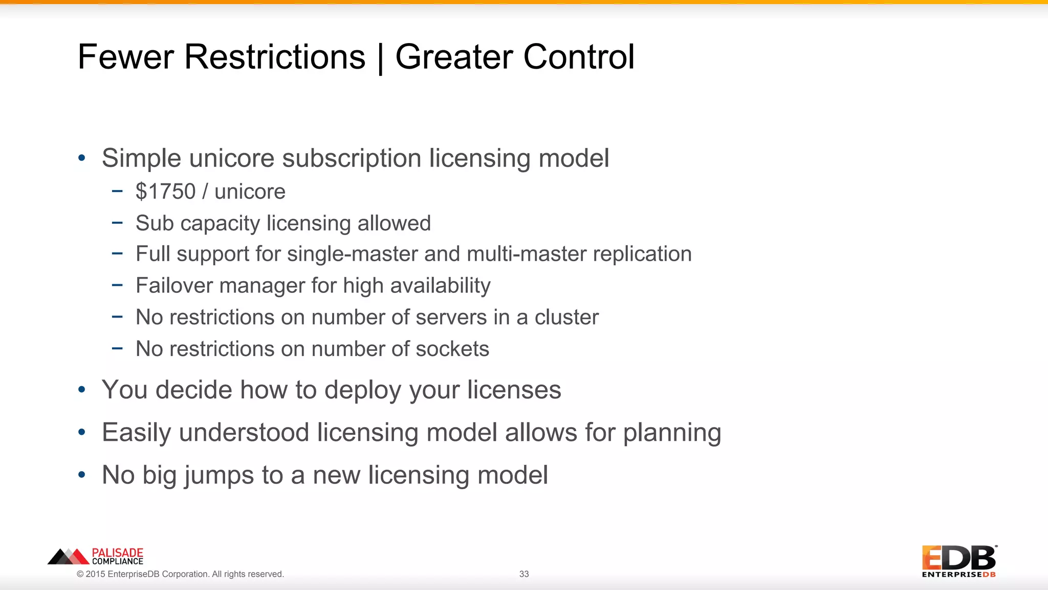 © 2015 EnterpriseDB Corporation. All rights reserved. 33
•  Simple unicore subscription licensing model
−  $1750 / unicore
−  Sub capacity licensing allowed
−  Full support for single-master and multi-master replication
−  Failover manager for high availability
−  No restrictions on number of servers in a cluster
−  No restrictions on number of sockets
•  You decide how to deploy your licenses
•  Easily understood licensing model allows for planning
•  No big jumps to a new licensing model
Fewer Restrictions | Greater Control
 