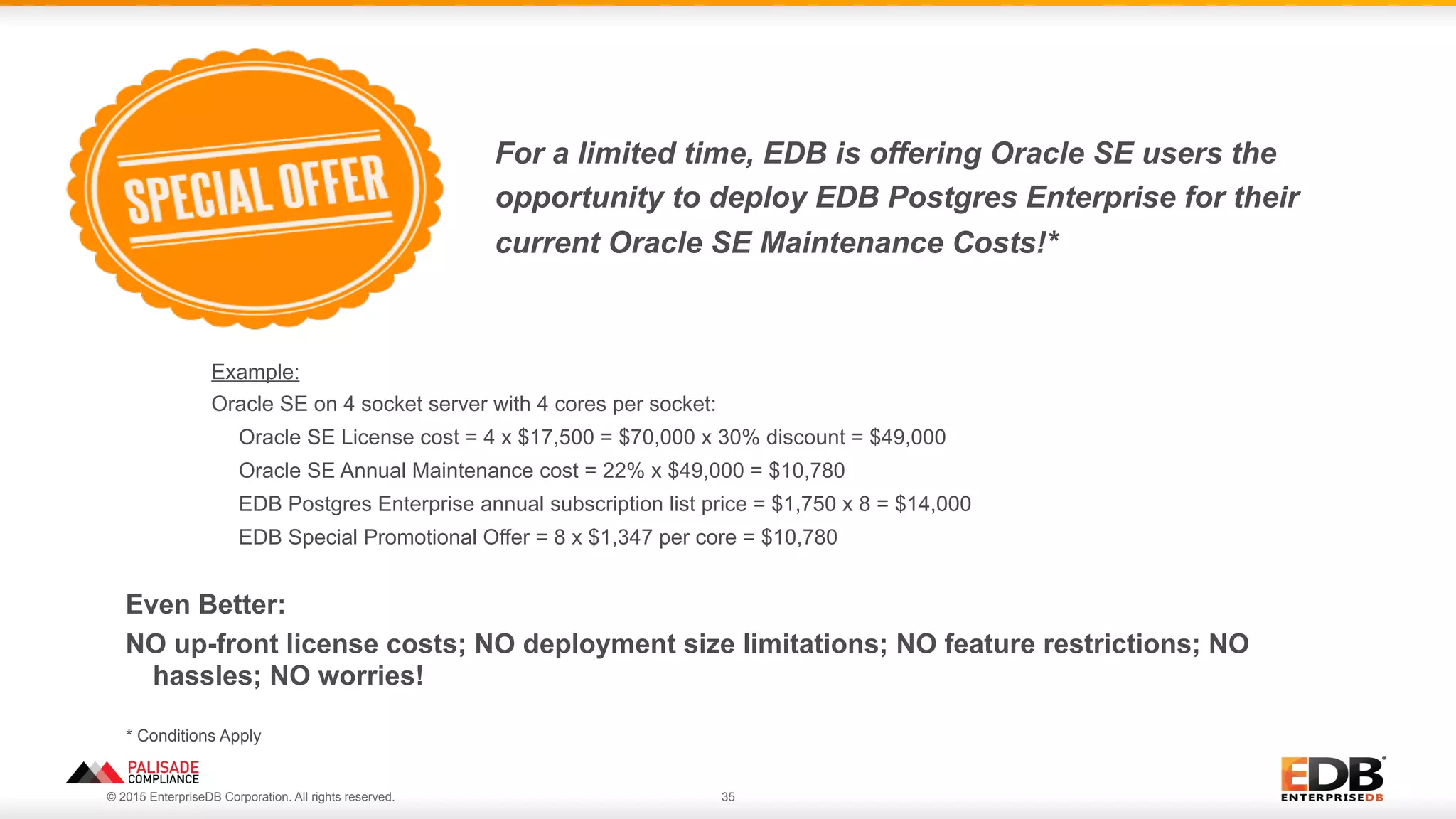 © 2015 EnterpriseDB Corporation. All rights reserved. 35
For a limited time, EDB is offering Oracle SE users the
opportunity to deploy EDB Postgres Enterprise for their
current Oracle SE Maintenance Costs!*
Example:
Oracle SE on 4 socket server with 4 cores per socket:
Oracle SE License cost = 4 x $17,500 = $70,000 x 30% discount = $49,000
Oracle SE Annual Maintenance cost = 22% x $49,000 = $10,780
EDB Postgres Enterprise annual subscription list price = $1,750 x 8 = $14,000
EDB Special Promotional Offer = 8 x $1,347 per core = $10,780
* Conditions Apply
Even Better:
NO up-front license costs; NO deployment size limitations; NO feature restrictions; NO
hassles; NO worries!
 