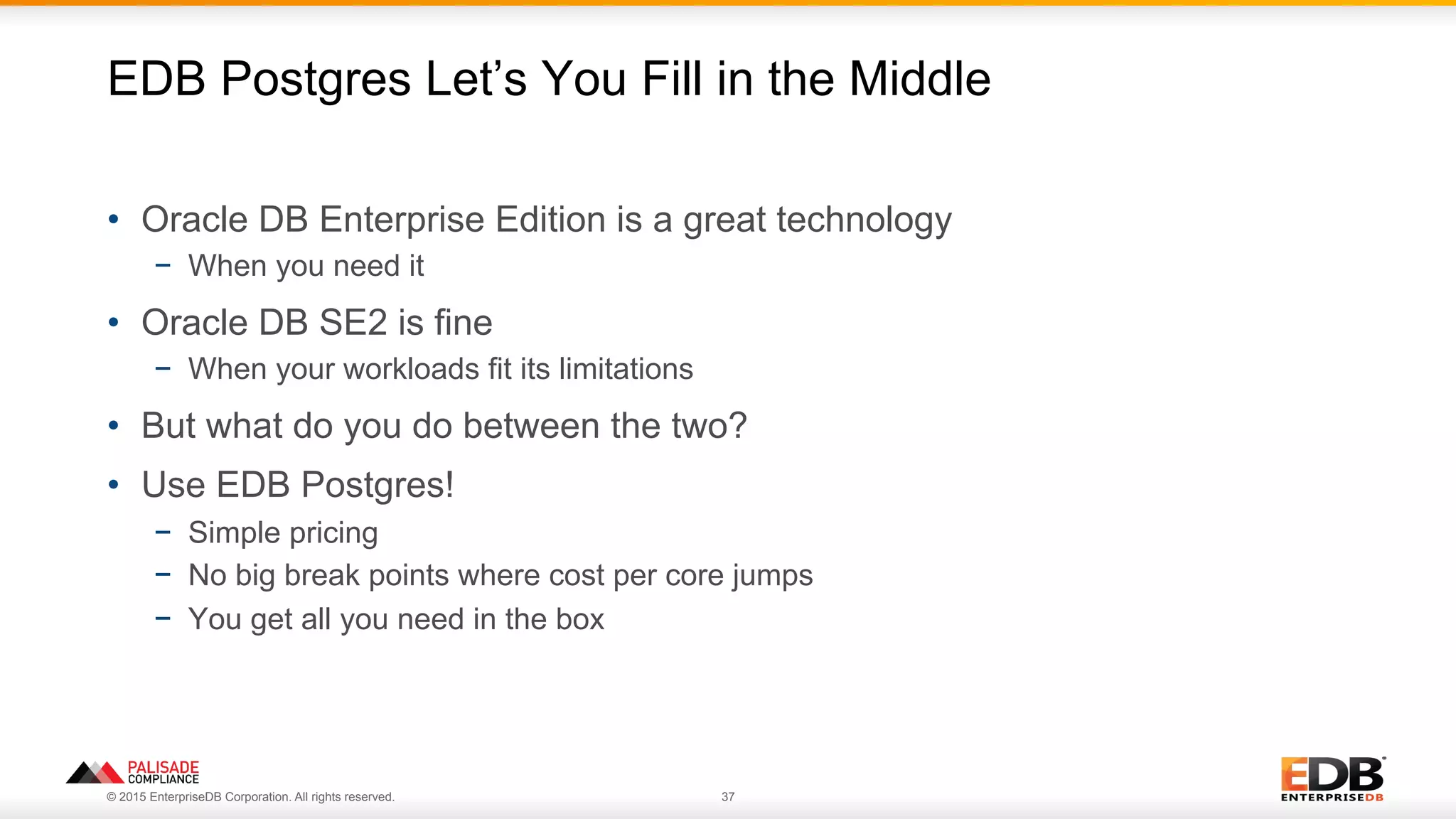 © 2015 EnterpriseDB Corporation. All rights reserved. 37
•  Oracle DB Enterprise Edition is a great technology
−  When you need it
•  Oracle DB SE2 is fine
−  When your workloads fit its limitations
•  But what do you do between the two?
•  Use EDB Postgres!
−  Simple pricing
−  No big break points where cost per core jumps
−  You get all you need in the box
EDB Postgres Let’s You Fill in the Middle
 