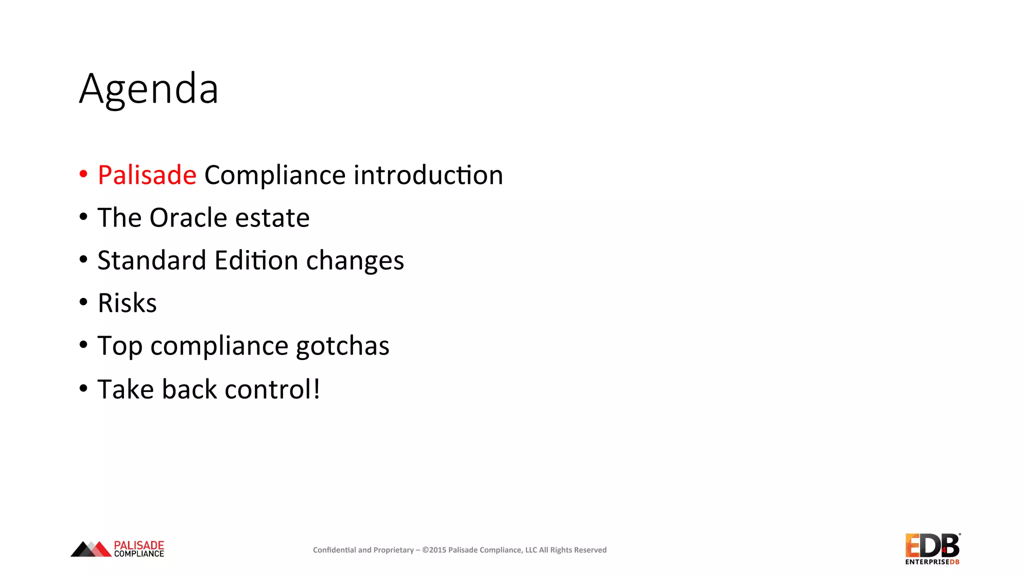 Agenda
•  Palisade	
  Compliance	
  introduc+on	
  
•  The	
  Oracle	
  estate	
  
•  Standard	
  Edi+on	
  changes	
  
•  Risks	
  
•  Top	
  compliance	
  gotchas	
  
•  Take	
  back	
  control!	
  
	
  
Conﬁden'al	
  and	
  Proprietary	
  –	
  ©2015	
  Palisade	
  Compliance,	
  LLC	
  All	
  Rights	
  Reserved	
   4	
  
 