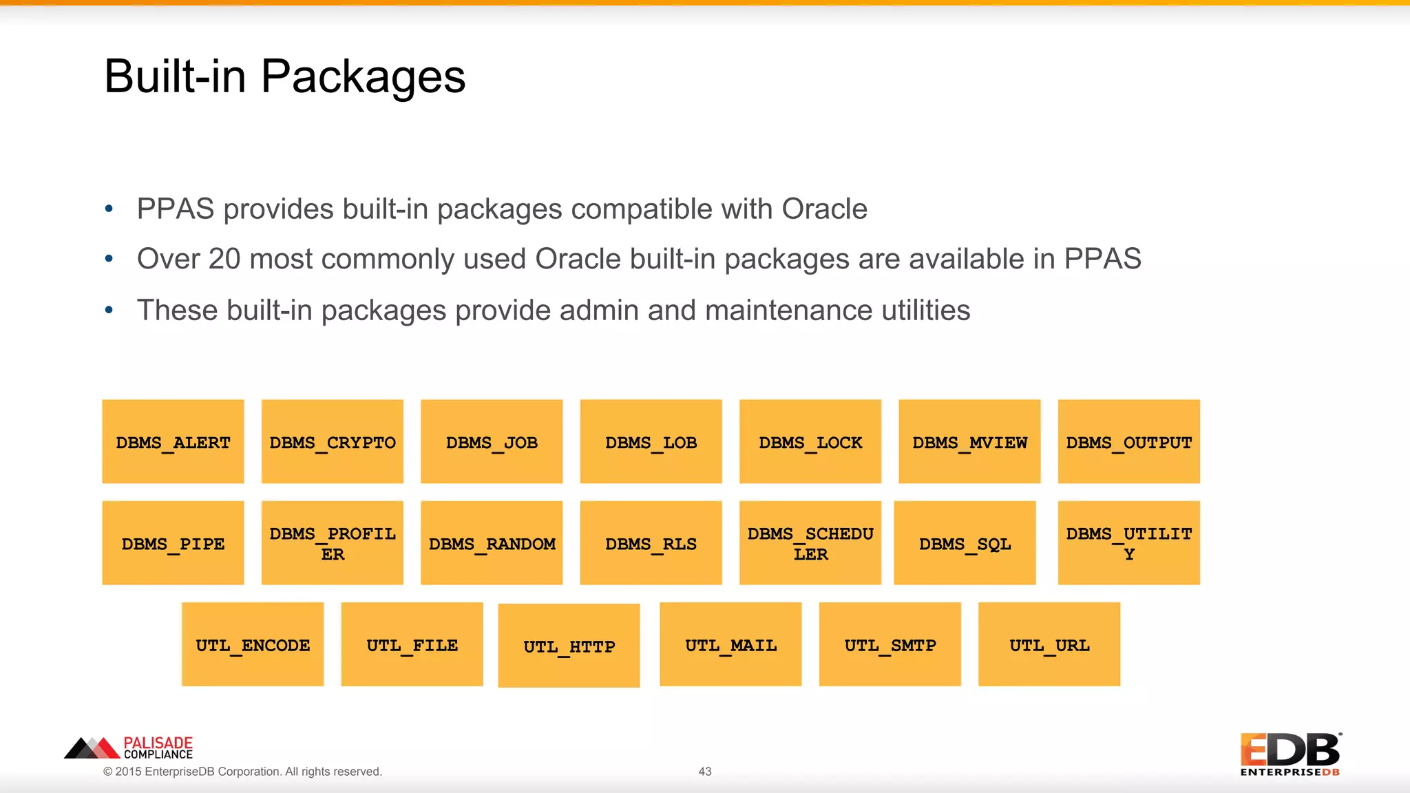 © 2015 EnterpriseDB Corporation. All rights reserved. 43
•  PPAS provides built-in packages compatible with Oracle
•  Over 20 most commonly used Oracle built-in packages are available in PPAS
•  These built-in packages provide admin and maintenance utilities
Built-in Packages
DBMS_ALERT DBMS_CRYPTO DBMS_JOB DBMS_LOB DBMS_LOCK DBMS_MVIEW DBMS_OUTPUT
DBMS_PIPE
DBMS_PROFIL
ER
DBMS_RANDOM DBMS_RLS
DBMS_SCHEDU
LER
DBMS_SQL
DBMS_UTILIT
Y
UTL_ENCODE UTL_FILE UTL_HTTP UTL_MAIL UTL_SMTP UTL_URL
 