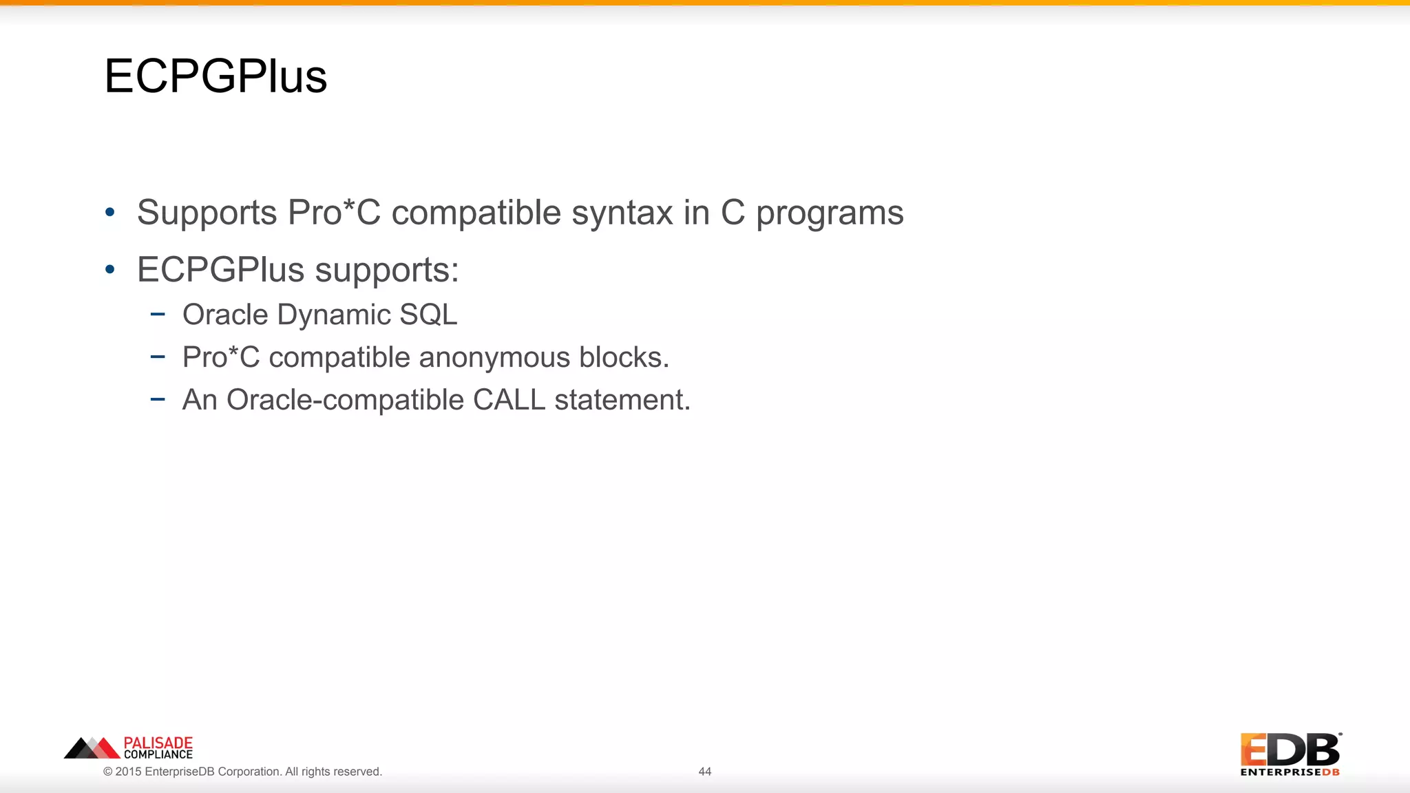 © 2015 EnterpriseDB Corporation. All rights reserved. 44
•  Supports Pro*C compatible syntax in C programs
•  ECPGPlus supports:
−  Oracle Dynamic SQL
−  Pro*C compatible anonymous blocks.
−  An Oracle-compatible CALL statement.
ECPGPlus
 