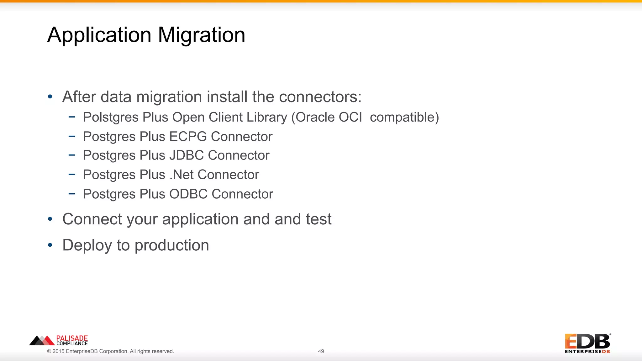 © 2015 EnterpriseDB Corporation. All rights reserved. 49
•  After data migration install the connectors:
−  Polstgres Plus Open Client Library (Oracle OCI compatible)
−  Postgres Plus ECPG Connector
−  Postgres Plus JDBC Connector
−  Postgres Plus .Net Connector
−  Postgres Plus ODBC Connector
•  Connect your application and and test
•  Deploy to production
Application Migration
 