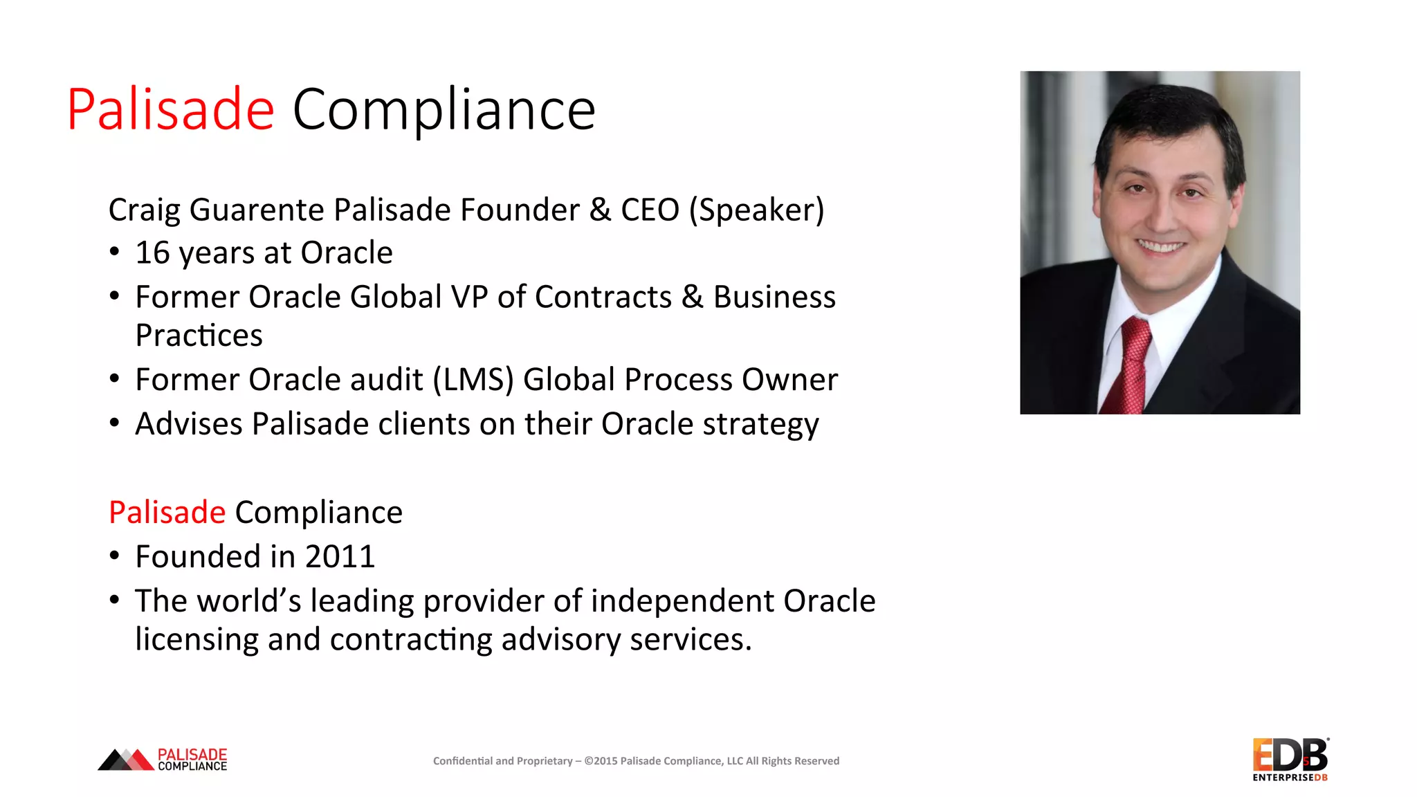 Palisade  Compliance
Craig	
  Guarente	
  Palisade	
  Founder	
  &	
  CEO	
  (Speaker)	
  
•  16	
  years	
  at	
  Oracle	
  
•  Former	
  Oracle	
  Global	
  VP	
  of	
  Contracts	
  &	
  Business	
  
Prac+ces	
  
•  Former	
  Oracle	
  audit	
  (LMS)	
  Global	
  Process	
  Owner	
  
•  Advises	
  Palisade	
  clients	
  on	
  their	
  Oracle	
  strategy	
  
Palisade	
  Compliance	
  
•  Founded	
  in	
  2011	
  
•  The	
  world’s	
  leading	
  provider	
  of	
  independent	
  Oracle	
  
licensing	
  and	
  contrac+ng	
  advisory	
  services.	
  	
  	
  
	
  
5	
  Conﬁden'al	
  and	
  Proprietary	
  –	
  ©2015	
  Palisade	
  Compliance,	
  LLC	
  All	
  Rights	
  Reserved	
  
 