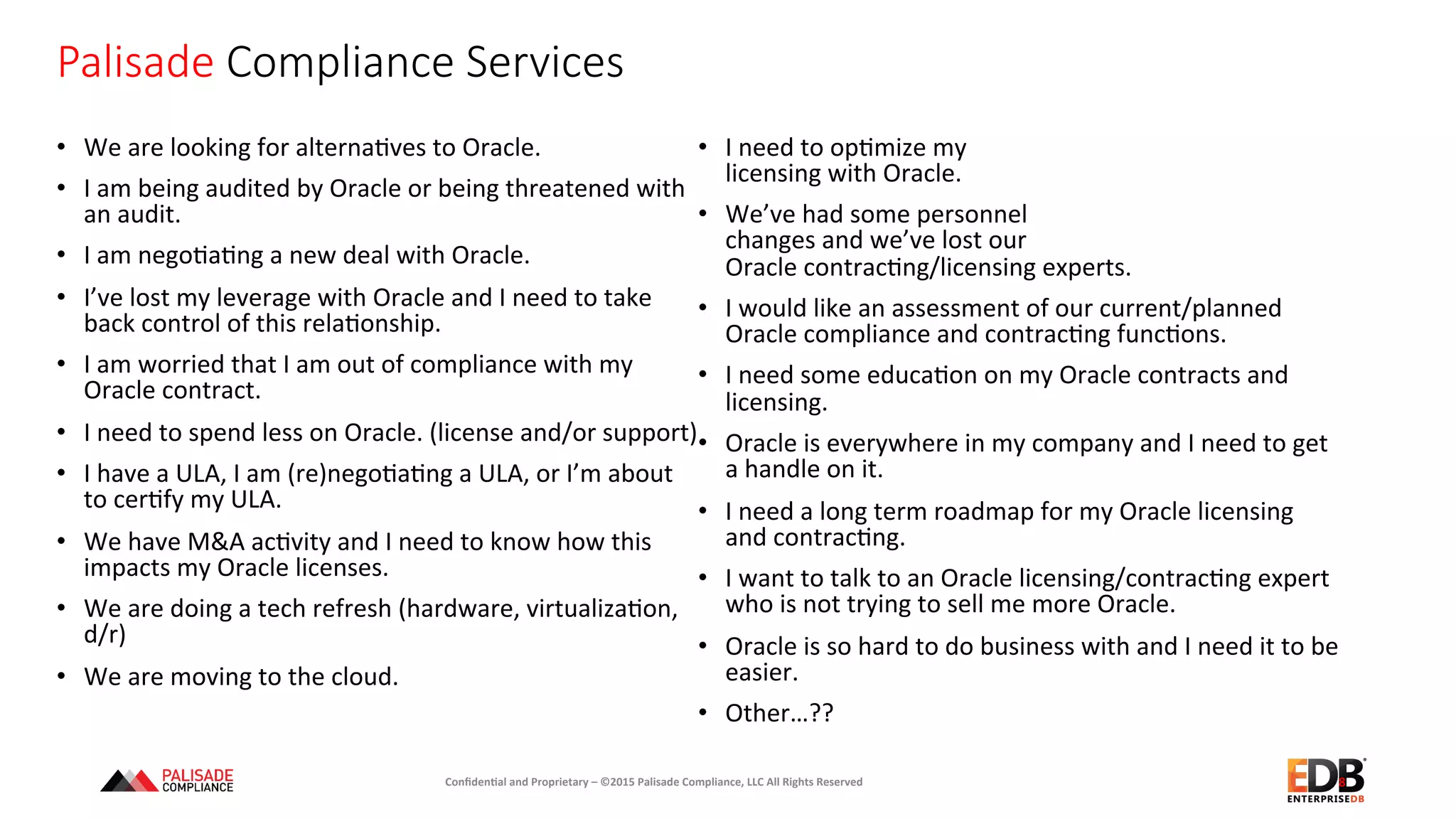Palisade  Compliance  Services
•  We	
  are	
  looking	
  for	
  alterna+ves	
  to	
  Oracle.	
  
•  I	
  am	
  being	
  audited	
  by	
  Oracle	
  or	
  being	
  threatened	
  with	
  
an	
  audit.	
  
•  I	
  am	
  nego+a+ng	
  a	
  new	
  deal	
  with	
  Oracle.	
  
•  I’ve	
  lost	
  my	
  leverage	
  with	
  Oracle	
  and	
  I	
  need	
  to	
  take	
  
back	
  control	
  of	
  this	
  rela+onship.	
  
•  I	
  am	
  worried	
  that	
  I	
  am	
  out	
  of	
  compliance	
  with	
  my	
  
Oracle	
  contract.	
  
•  I	
  need	
  to	
  spend	
  less	
  on	
  Oracle.	
  (license	
  and/or	
  support)	
  
•  I	
  have	
  a	
  ULA,	
  I	
  am	
  (re)nego+a+ng	
  a	
  ULA,	
  or	
  I’m	
  about	
  
to	
  cer+fy	
  my	
  ULA.	
  
•  We	
  have	
  M&A	
  ac+vity	
  and	
  I	
  need	
  to	
  know	
  how	
  this	
  
impacts	
  my	
  Oracle	
  licenses.	
  
•  We	
  are	
  doing	
  a	
  tech	
  refresh	
  (hardware,	
  virtualiza+on,	
  
d/r)	
  
•  We	
  are	
  moving	
  to	
  the	
  cloud.	
  	
  	
  
•  I	
  need	
  to	
  op+mize	
  my	
  	
  
licensing	
  with	
  Oracle.	
  
•  We’ve	
  had	
  some	
  personnel	
  	
  
changes	
  and	
  we’ve	
  lost	
  our	
  	
  
Oracle	
  contrac+ng/licensing	
  experts.	
  
•  I	
  would	
  like	
  an	
  assessment	
  of	
  our	
  current/planned	
  
Oracle	
  compliance	
  and	
  contrac+ng	
  func+ons.	
  
•  I	
  need	
  some	
  educa+on	
  on	
  my	
  Oracle	
  contracts	
  and	
  
licensing.	
  
•  Oracle	
  is	
  everywhere	
  in	
  my	
  company	
  and	
  I	
  need	
  to	
  get	
  
a	
  handle	
  on	
  it.	
  
•  I	
  need	
  a	
  long	
  term	
  roadmap	
  for	
  my	
  Oracle	
  licensing	
  
and	
  contrac+ng.	
  
•  I	
  want	
  to	
  talk	
  to	
  an	
  Oracle	
  licensing/contrac+ng	
  expert	
  
who	
  is	
  not	
  trying	
  to	
  sell	
  me	
  more	
  Oracle.	
  
•  Oracle	
  is	
  so	
  hard	
  to	
  do	
  business	
  with	
  and	
  I	
  need	
  it	
  to	
  be	
  
easier.	
  
•  Other…??	
  
8	
  Conﬁden'al	
  and	
  Proprietary	
  –	
  ©2015	
  Palisade	
  Compliance,	
  LLC	
  All	
  Rights	
  Reserved	
  
 