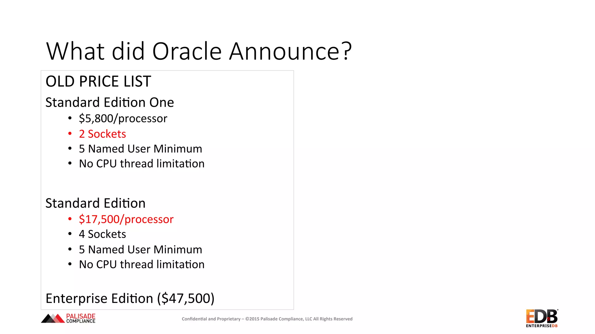 What  did  Oracle  Announce?
OLD	
  PRICE	
  LIST	
  
Standard	
  Edi+on	
  One	
  	
  
•  $5,800/processor	
  
•  2	
  Sockets	
  
•  5	
  Named	
  User	
  Minimum	
  
•  No	
  CPU	
  thread	
  limita+on	
  
	
  	
  
Standard	
  Edi+on	
  
•  $17,500/processor	
  
•  4	
  Sockets	
  
•  5	
  Named	
  User	
  Minimum	
  
•  No	
  CPU	
  thread	
  limita+on	
  
Enterprise	
  Edi+on	
  ($47,500)	
  
	
   9	
  Conﬁden'al	
  and	
  Proprietary	
  –	
  ©2015	
  Palisade	
  Compliance,	
  LLC	
  All	
  Rights	
  Reserved	
  
 