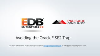 Avoiding  the  Oracle®  SE2  Trap
For	
  more	
  informa+on	
  on	
  this	
  topic	
  please	
  email	
  sales@enterprisedb.com	
  or	
  info@palisadecompliance.com	
  
 