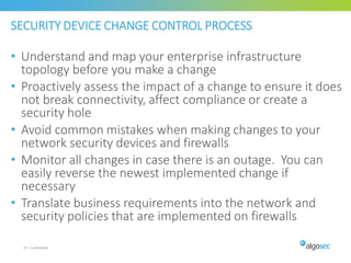 SECURITY DEVICE CHANGE CONTROL PROCESS
• Understand and map your enterprise infrastructure
topology before you make a change
• Proactively assess the impact of a change to ensure it does
not break connectivity, affect compliance or create a
security hole
• Avoid common mistakes when making changes to your
network security devices and firewalls
• Monitor all changes in case there is an outage. You can
easily reverse the newest implemented change if
necessary
• Translate business requirements into the network and
security policies that are implemented on firewalls
24 | Confidential
 