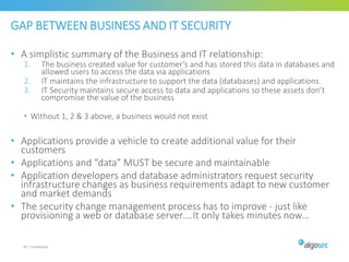 GAP BETWEEN BUSINESS AND IT SECURITY
• A simplistic summary of the Business and IT relationship:
1. The business created value for customer’s and has stored this data in databases and
allowed users to access the data via applications
2. IT maintains the infrastructure to support the data (databases) and applications.
3. IT Security maintains secure access to data and applications so these assets don’t
compromise the value of the business
• Without 1, 2 & 3 above, a business would not exist
• Applications provide a vehicle to create additional value for their
customers
• Applications and “data” MUST be secure and maintainable
• Application developers and database administrators request security
infrastructure changes as business requirements adapt to new customer
and market demands
• The security change management process has to improve - just like
provisioning a web or database server….It only takes minutes now…
40 | Confidential
 