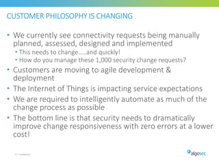 CUSTOMER PHILOSOPHY IS CHANGING
• We currently see connectivity requests being manually
planned, assessed, designed and implemented
• This needs to change…..and quickly!
• How do you manage these 1,000 security change requests?
• Customers are moving to agile development &
deployment
• The Internet of Things is impacting service expectations
• We are required to intelligently automate as much of the
change process as possible
• The bottom line is that security needs to dramatically
improve change responsiveness with zero errors at a lower
cost!
57 | Confidential
 