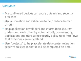 SUMMARY
• Misconfigured devices can cause outages and security
breaches
• Use automation and validation to help reduce human
errors
• Help application developers and information security
understand each other by automatically documenting
applications and translating security policy rules into flows
that everyone can understand
• Use “projects” to help accelerate data center migration
security policies so that it will be completed on time!
58 | Confidential
 