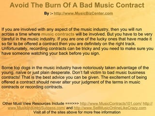 Avoid The Burn Of A Bad Music Contract   By :-  http:// www.MusicBizCenter.com Other Must View Resources Include ===>>>  http://www.MusicContracts101.com/   http:// www.MusicIndustrySuccess.com /  and  http:// www.SellMusicOnlineLikeCrazy.com   Visit all of the sites above for more free information  If you are involved with any aspect of the music industry, then you will run across a time where  music contracts   will be involved. But you have to be very careful in the music industry. If you are one of the lucky ones that have made it so far to be offered a contract then you are definitely on the right track. Unfortunately, recording contracts can be tricky and you need to make sure you have someone watching your back before you sign.  Some top dogs in the music industry have notoriously taken advantage of the young, naïve or just plain desperate. Don’t fall victim to bad music business contracts! That is the best advice you can be given. The excitement of being offered a contract should never alter your judgment of the terms in music contracts or recording contracts.  
