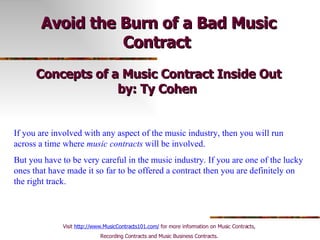 Avoid the Burn of a Bad Music Contract   Concepts of a Music Contract Inside Out by: Ty Cohen   If you are involved with any aspect of the music industry, then you will run across a time where  music contracts  will be involved.  But you have to be very careful in the music industry. If you are one of the lucky ones that have made it so far to be offered a contract then you are definitely on the right track.  Visit  http://www.MusicContracts101.com/  for more information on Music Contracts,  Recording Contracts and Music Business Contracts.  