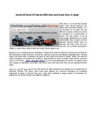 Avoid All Sorts Of Hassle With New and Used Cars in Qatar


                                                                  Most often, it is found that people
                                                                  dream more about having a car
                                                                  rather than any other vehicle. It is
                                                                  not because of its looks but the
                                                                  different services offered by them
                                                                  as compared to a two-wheeler. A
                                                                  person will only prefer a car to
                                                                  travel longer distances as it is most
                                                                  comfortable. Also, it saves us from
                                                                  different harmful effects such as
                                                                  pollution, dirt, heat, cold, rain, etc.
                                                                  and acts as a perfect companion.
Today, in major cities, almost each and every house owes a car.

Buying a car is somewhat easy nowadays. People don’t need to walk into showrooms and look for
their particular model of choice as they are having a clear-cut knowledge regarding them. All they
need a fair price deal. Generally, the price of cars varies from place to place. While, the trend of
online shopping is increasing as it offers a huge benefit on price, provides convenience and also
saves a lot of time. ‫ سيارات للبيع في قطر‬is a one stop destination for all the car aspires.They
are a group of reputable car dealers with whom you can make sure that you are getting the best
deals.

‫ للبيع تويوتا لندكروزر في قطر‬is the best place for high standard cars ranging from inexpensive to
luxurious models. For years, they have been gaining an immense popularity for providing
esteemed services in old and new cars. They have satisfied a large number of customers by
selling the car of their choice in excellent conditions.
 