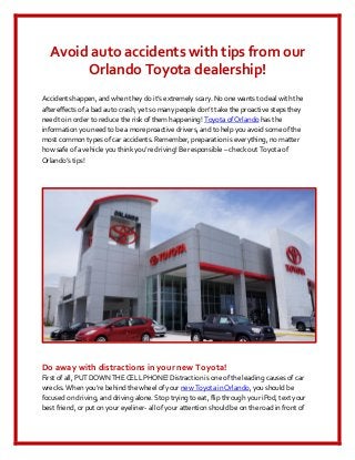 Avoid auto accidents with tips from our
       Orlando Toyota dealership!
Accidents happen, and when they do it’s extremely scary. No one wants to deal with the
aftereffects of a bad auto crash, yet so many people don’t take the proactive steps they
need to in order to reduce the risk of them happening! Toyota of Orlando has the
information you need to be a more proactive drivers, and to help you avoid some of the
most common types of car accidents. Remember, preparation is everything, no matter
how safe of a vehicle you think you’re driving! Be responsible – check out Toyota of
Orlando’s tips!




Do away with distractions in your new Toyota!
First of all, PUT DOWN THE CELL PHONE! Distraction is one of the leading causes of car
wrecks. When you’re behind the wheel of your new Toyota in Orlando, you should be
focused on driving, and driving alone. Stop trying to eat, flip through your iPod, text your
best friend, or put on your eyeliner- all of your attention should be on the road in front of
 