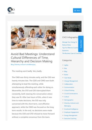 Avoid Bad Meetings: Understand
Cultural Differences of Time,
Hierarchy and Decision Making
Blog, Diversity, Inclusion and Belonging
The meeting went badly. Very badly.
The CMO was thirty minutes early, and the CEO was
twenty minutes late. The COO and CMO were both
attempting to lead the meeting, while
simultaneously offending each other for doing so.
Meanwhile, the CFO and CIO interrupted them
constantly, both steering the conversation where
they saw fit. After two hours of this, when it was
time to make decisions, the CIO was only
concerned with the short‐term, cost‐effective
approach, while the CMO was focused on the long
term results. In the end, no decisions were made
because the CEO and CFO refused to move forward
without a complete consensus from the team.
CHCI Infographics
Manage Your Energy To
Reduce Stress
Tips For Effective Coaching
Questions
The Business Case of Coaching
Categories
Agility
Bias
Blog
Books
Case Study
Change Management
Collaboration
Communication
Critical Thinking
Crucial Conversations
Culture
Demographics
Diversity, Inclusion and
Belonging
Emotional Intelligence
Employee Engagement
Energy Management
Executive Coaching
Federal Hiring
Subscribe!
 Menu
 