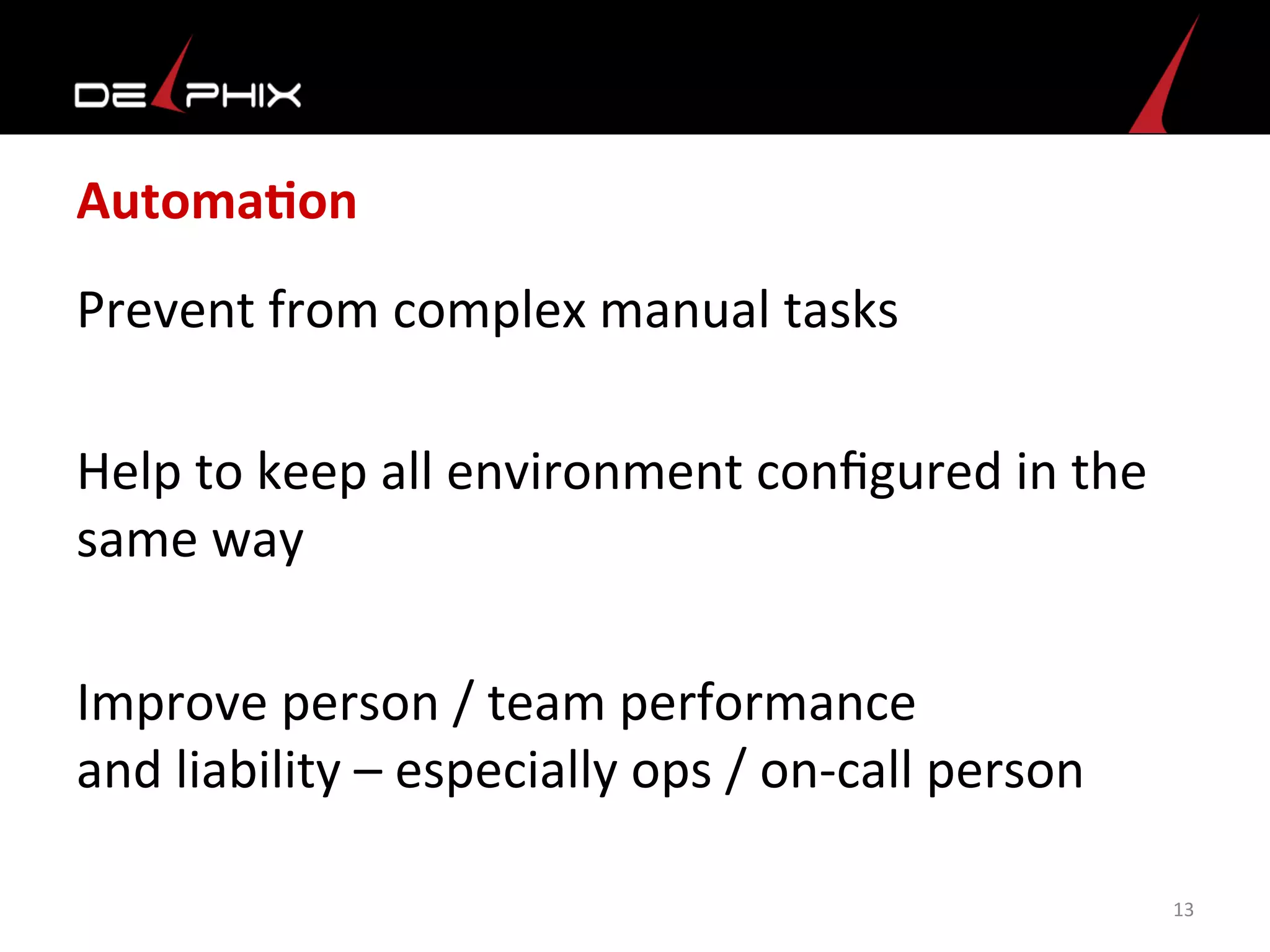 AutomaFon	
  
Prevent	
  from	
  complex	
  manual	
  tasks	
  
	
  
Help	
  to	
  keep	
  all	
  environment	
  conﬁgured	
  in	
  the	
  
same	
  way	
  	
  
	
  
Improve	
  person	
  /	
  team	
  performance	
  	
  
and	
  liability	
  –	
  especially	
  ops	
  /	
  on-­‐call	
  person	
  
	
  
13	
  
 