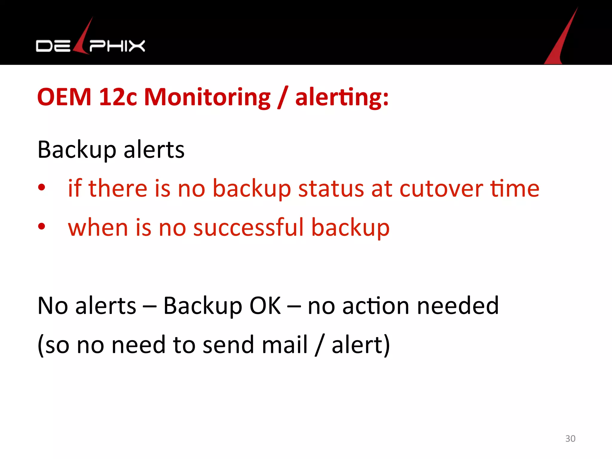 OEM	
  12c	
  Monitoring	
  /	
  alerFng:	
  
Backup	
  alerts	
  
•  if	
  there	
  is	
  no	
  backup	
  status	
  at	
  cutover	
  <me	
  	
  
•  when	
  is	
  no	
  successful	
  backup	
  
No	
  alerts	
  –	
  Backup	
  OK	
  –	
  no	
  ac<on	
  needed	
  
(so	
  no	
  need	
  to	
  send	
  mail	
  /	
  alert)	
  
	
  
30	
  
 
