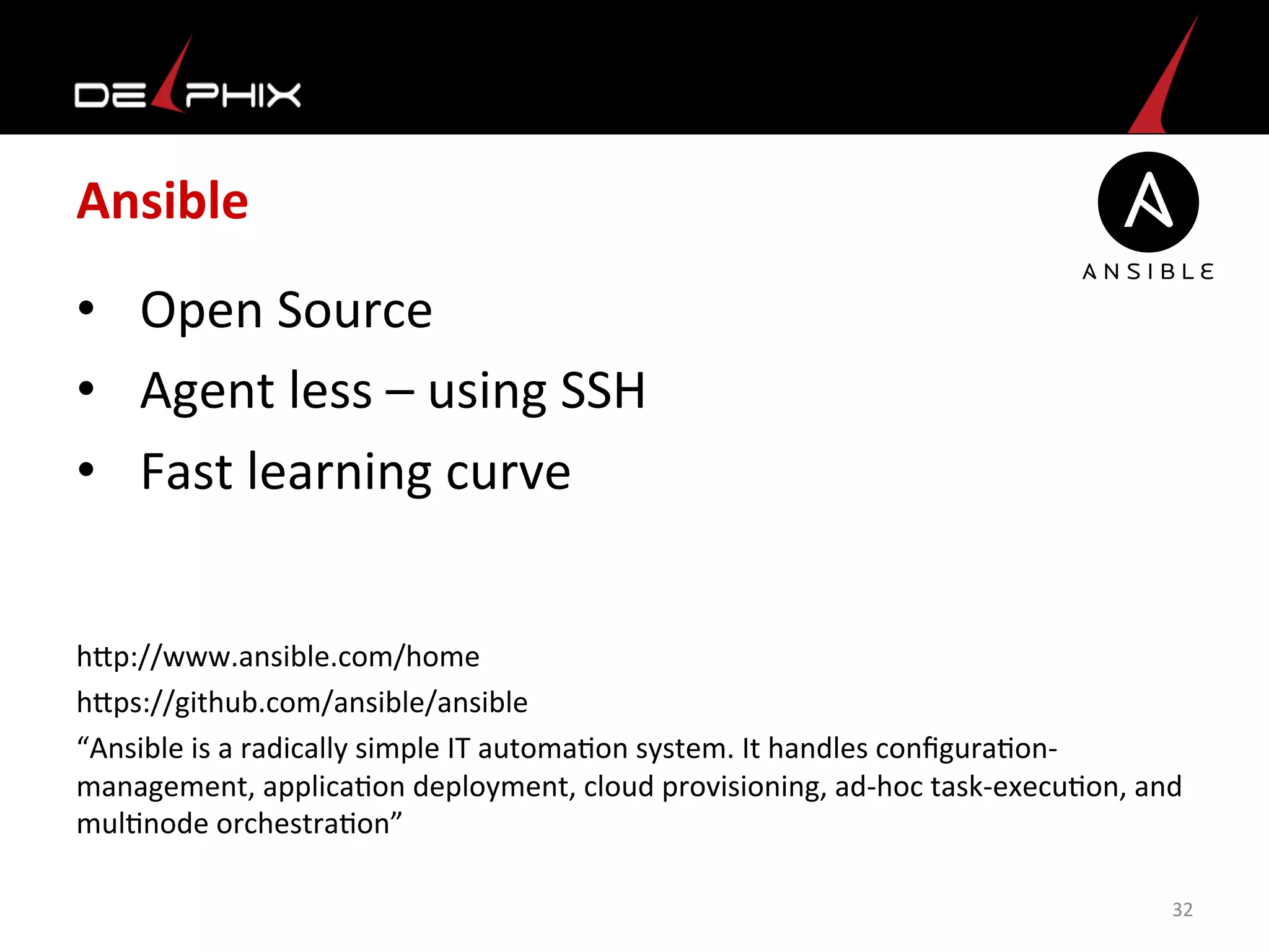 Ansible	
  
•  Open	
  Source	
  
•  Agent	
  less	
  –	
  using	
  SSH	
  
•  Fast	
  learning	
  curve	
  
	
  
	
  
hmp://www.ansible.com/home	
  
hmps://github.com/ansible/ansible	
  
“Ansible	
  is	
  a	
  radically	
  simple	
  IT	
  automa<on	
  system.	
  It	
  handles	
  conﬁgura<on-­‐
management,	
  applica<on	
  deployment,	
  cloud	
  provisioning,	
  ad-­‐hoc	
  task-­‐execu<on,	
  and	
  
mul<node	
  orchestra<on”	
  
	
   32	
  
 